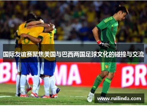 国际友谊赛聚焦美国与巴西两国足球文化的碰撞与交流 国际友谊赛聚焦美国与巴西两国足球文化的碰撞与交流