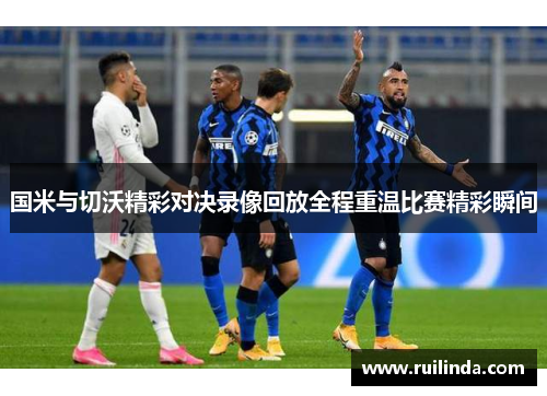 国米与切沃精彩对决录像回放全程重温比赛精彩瞬间 国米与切沃精彩对决录像回放全程重温比赛精彩瞬间