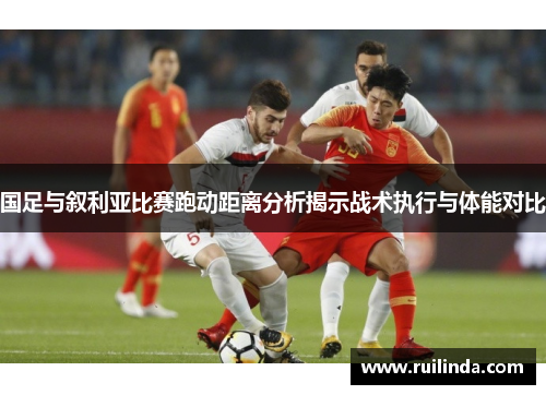 国足与叙利亚比赛跑动距离分析揭示战术执行与体能对比 国足与叙利亚比赛跑动距离分析揭示战术执行与体能对比