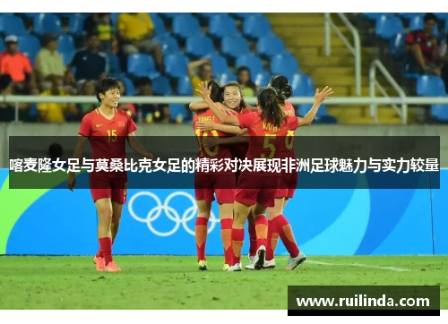 喀麦隆女足与莫桑比克女足的精彩对决展现非洲足球魅力与实力较量 喀麦隆女足与莫桑比克女足的精彩对决展现非洲足球魅力与实力较量