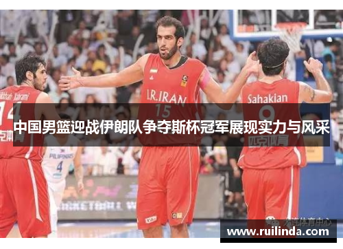 中国男篮迎战伊朗队争夺斯杯冠军展现实力与风采