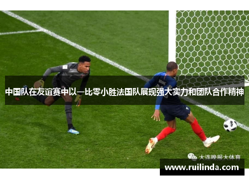 中国队在友谊赛中以一比零小胜法国队展现强大实力和团队合作精神