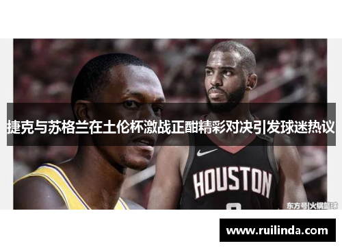 捷克与苏格兰在土伦杯激战正酣精彩对决引发球迷热议