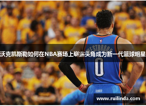 沃克凯斯勒如何在NBA赛场上崭露头角成为新一代篮球明星